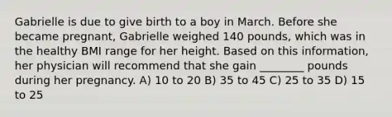 Gabrielle is due to give birth to a boy in March. Before she became pregnant, Gabrielle weighed 140 pounds, which was in the healthy BMI range for her height. Based on this information, her physician will recommend that she gain ________ pounds during her pregnancy. A) 10 to 20 B) 35 to 45 C) 25 to 35 D) 15 to 25