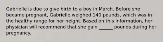 Gabrielle is due to give birth to a boy in March. Before she became pregnant, Gabrielle weighed 140 pounds, which was in the healthy range for her height. Based on this information, her physician will recommend that she gain ______ pounds during her pregnancy.