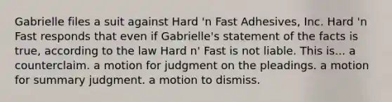 Gabrielle files a suit against Hard 'n Fast Adhesives, Inc. Hard 'n Fast responds that even if Gabrielle's statement of the facts is true, according to the law Hard n' Fast is not liable. This is... a counterclaim. ​a motion for judgment on the pleadings. ​a motion for summary judgment. ​a motion to dismiss.