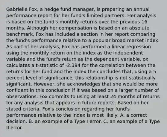 Gabrielle Fox, a hedge fund manager, is preparing an annual performance report for her fund's limited partners. Her analysis is based on the fund's monthly returns over the previous 16 months. Although her compensation is based on an absolute benchmark, Fox has included a section in her report comparing the fund's performance relative to a popular broad market index. As part of her analysis, Fox has performed a linear regression using the monthly return on the index as the independent variable and the fund's return as the dependent variable. ox calculates a t-statistic of -2.394 for the correlation between the returns for her fund and the index the concludes that, using a 5 percent level of significance, this relationship is not statistically significant. However, she acknowledges that she would be more confident in this conclusion if it was based on a larger number of observations. Fox commits to using at least 24 months of returns for any analysis that appears in future reports. Based on her stated criteria, Fox's conclusion regarding her fund's performance relative to the index is most likely: A. a correct decision. B. an example of a Type I error. C. an example of a Type II error.