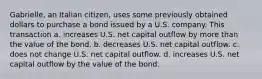 Gabrielle, an Italian citizen, uses some previously obtained dollars to purchase a bond issued by a U.S. company. This transaction a. increases U.S. net capital outflow by more than the value of the bond. b. decreases U.S. net capital outflow. c. does not change U.S. net capital outflow. d. increases U.S. net capital outflow by the value of the bond.