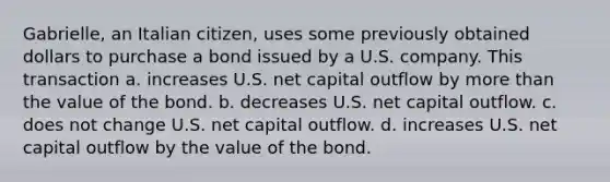 Gabrielle, an Italian citizen, uses some previously obtained dollars to purchase a bond issued by a U.S. company. This transaction a. increases U.S. net capital outflow by more than the value of the bond. b. decreases U.S. net capital outflow. c. does not change U.S. net capital outflow. d. increases U.S. net capital outflow by the value of the bond.