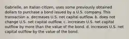 Gabrielle, an Italian citizen, uses some previously obtained dollars to purchase a bond issued by a U.S. company. This transaction a. decreases U.S. net capital outflow. b. does not change U.S. net capital outflow. c. increases U.S. net capital outflow by more than the value of the bond. d. increases U.S. net capital outflow by the value of the bond.