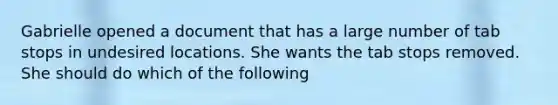 Gabrielle opened a document that has a large number of tab stops in undesired locations. She wants the tab stops removed. She should do which of the following