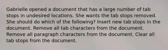 Gabrielle opened a document that has a large number of tab stops in undesired locations. She wants the tab stops removed. She should do which of the following? Insert new tab stops in the document. Remove all tab characters from the document. Remove all paragraph characters from the document. Clear all tab stops from the document.