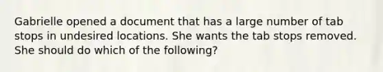 Gabrielle opened a document that has a large number of tab stops in undesired locations. She wants the tab stops removed. She should do which of the following?