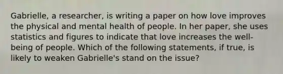 Gabrielle, a researcher, is writing a paper on how love improves the physical and mental health of people. In her paper, she uses statistics and figures to indicate that love increases the well-being of people. Which of the following statements, if true, is likely to weaken Gabrielle's stand on the issue?