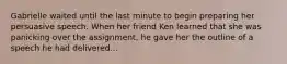 Gabrielle waited until the last minute to begin preparing her persuasive speech. When her friend Ken learned that she was panicking over the assignment, he gave her the outline of a speech he had delivered...