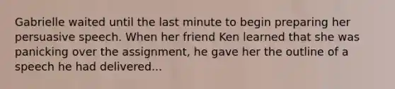 Gabrielle waited until the last minute to begin preparing her persuasive speech. When her friend Ken learned that she was panicking over the assignment, he gave her the outline of a speech he had delivered...