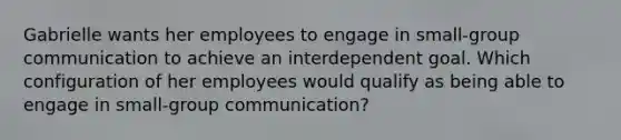 Gabrielle wants her employees to engage in small-group communication to achieve an interdependent goal. Which configuration of her employees would qualify as being able to engage in small-group communication?