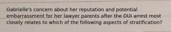 Gabrielle's concern about her reputation and potential embarrassment for her lawyer parents after the DUI arrest most closely relates to which of the following aspects of stratification?