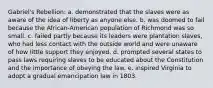 Gabriel's Rebellion: a. demonstrated that the slaves were as aware of the idea of liberty as anyone else. b. was doomed to fail because the African-American population of Richmond was so small. c. failed partly because its leaders were plantation slaves, who had less contact with the outside world and were unaware of how little support they enjoyed. d. prompted several states to pass laws requiring slaves to be educated about the Constitution and the importance of obeying the law. e. inspired Virginia to adopt a gradual emancipation law in 1803.