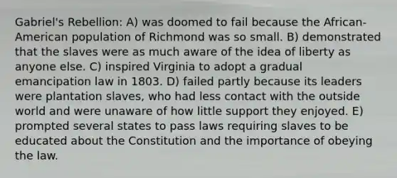 Gabriel's Rebellion: A) was doomed to fail because the African-American population of Richmond was so small. B) demonstrated that the slaves were as much aware of the idea of liberty as anyone else. C) inspired Virginia to adopt a gradual emancipation law in 1803. D) failed partly because its leaders were plantation slaves, who had less contact with the outside world and were unaware of how little support they enjoyed. E) prompted several states to pass laws requiring slaves to be educated about the Constitution and the importance of obeying the law.