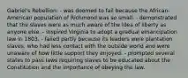 Gabriel's Rebellion: - was doomed to fail because the African-American population of Richmond was so small. - demonstrated that the slaves were as much aware of the idea of liberty as anyone else. - inspired Virginia to adopt a gradual emancipation law in 1803. - failed partly because its leaders were plantation slaves, who had less contact with the outside world and were unaware of how little support they enjoyed. - prompted several states to pass laws requiring slaves to be educated about the Constitution and the importance of obeying the law.