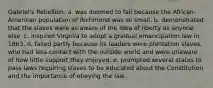 Gabriel's Rebellion: a. was doomed to fail because the African-American population of Richmond was so small. b. demonstrated that the slaves were as aware of the idea of liberty as anyone else. c. inspired Virginia to adopt a gradual emancipation law in 1803. d. failed partly because its leaders were plantation slaves, who had less contact with the outside world and were unaware of how little support they enjoyed. e. prompted several states to pass laws requiring slaves to be educated about the Constitution and the importance of obeying the law.