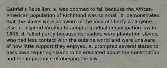 Gabriel's Rebellion: a. was doomed to fail because the African-American population of Richmond was so small. b. demonstrated that the slaves were as aware of the idea of liberty as anyone else. c. inspired Virginia to adopt a gradual emancipation law in 1803. d. failed partly because its leaders were plantation slaves, who had less contact with the outside world and were unaware of how little support they enjoyed. e. prompted several states to pass laws requiring slaves to be educated about the Constitution and the importance of obeying the law.