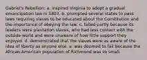 Gabriel's Rebellion: a. inspired Virginia to adopt a gradual emancipation law in 1803. b. prompted several states to pass laws requiring slaves to be educated about the Constitution and the importance of obeying the law. c. failed partly because its leaders were plantation slaves, who had less contact with the outside world and were unaware of how little support they enjoyed. d. demonstrated that the slaves were as aware of the idea of liberty as anyone else. e. was doomed to fail because the African-American population of Richmond was so small.