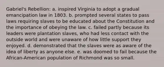 Gabriel's Rebellion: a. inspired Virginia to adopt a gradual emancipation law in 1803. b. prompted several states to pass laws requiring slaves to be educated about the Constitution and the importance of obeying the law. c. failed partly because its leaders were plantation slaves, who had less contact with the outside world and were unaware of how little support they enjoyed. d. demonstrated that the slaves were as aware of the idea of liberty as anyone else. e. was doomed to fail because the African-American population of Richmond was so small.