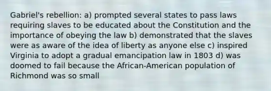 Gabriel's rebellion: a) prompted several states to pass laws requiring slaves to be educated about the Constitution and the importance of obeying the law b) demonstrated that the slaves were as aware of the idea of liberty as anyone else c) inspired Virginia to adopt a gradual emancipation law in 1803 d) was doomed to fail because the African-American population of Richmond was so small