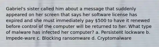 Gabriel's sister called him about a message that suddenly appeared on her screen that says her software license has expired and she must immediately pay 500 to have it renewed before control of the computer will be returned to her. What type of malware has infected her computer? a. Persistent lockware b. Impede-ware c. Blocking ransomware d. Cryptomalware