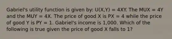 Gabriel's utility function is given by: U(X,Y) = 4XY. The MUX = 4Y and the MUY = 4X. The price of good X is PX = 4 while the price of good Y is PY = 1. Gabriel's income is 1,000. Which of the following is true given the price of good X falls to 1?