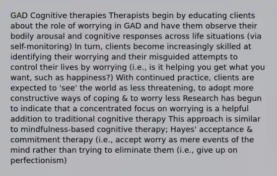 GAD Cognitive therapies Therapists begin by educating clients about the role of worrying in GAD and have them observe their bodily arousal and cognitive responses across life situations (via self-monitoring) In turn, clients become increasingly skilled at identifying their worrying and their misguided attempts to control their lives by worrying (i.e., is it helping you get what you want, such as happiness?) With continued practice, clients are expected to 'see' the world as less threatening, to adopt more constructive ways of coping & to worry less Research has begun to indicate that a concentrated focus on worrying is a helpful addition to traditional cognitive therapy This approach is similar to mindfulness-based cognitive therapy; Hayes' acceptance & commitment therapy (i.e., accept worry as mere events of the mind rather than trying to eliminate them (i.e., give up on perfectionism)