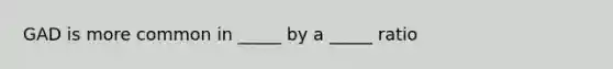 GAD is more common in _____ by a _____ ratio