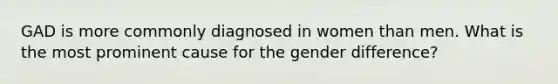 GAD is more commonly diagnosed in women than men. What is the most prominent cause for the gender difference?