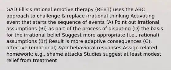 GAD Ellis's rational-emotive therapy (REBT) uses the ABC approach to challenge & replace irrational thinking Activating event that starts the sequence of events (A) Point out irrational assumptions (Bi) as part of the process of disputing (D) the basis for the irrational belief Suggest more appropriate (i.e., rational) assumptions (Br) Result is more adaptive consequences (C); affective (emotional) &/or behavioral responses Assign related homework; e.g., shame attacks Studies suggest at least modest relief from treatment