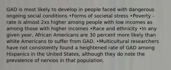 GAD is most likely to develop in people faced with dangerous ongoing social conditions •Forms of societal stress •Poverty - rate is almost 2xs higher among people with low incomes as among those with higher incomes •Race and ethnicity •In any given year, African Americans are 30 percent more likely than white Americans to suffer from GAD. •Multicultural researchers have not consistently found a heightened rate of GAD among Hispanics in the United States, although they do note the prevalence of nervios in that population.