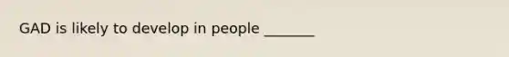 GAD is likely to develop in people _______