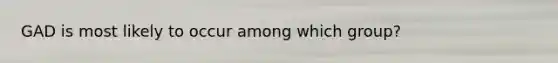 ​GAD is most likely to occur among which group?