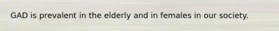 GAD is prevalent in the elderly and in females in our society.