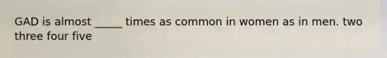 GAD is almost _____ times as common in women as in men. two three four five