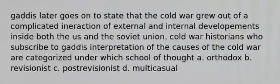 gaddis later goes on to state that the cold war grew out of a complicated ineraction of external and internal developements inside both the us and the soviet union. cold war historians who subscribe to gaddis interpretation of the causes of the cold war are categorized under which school of thought a. orthodox b. revisionist c. postrevisionist d. multicasual