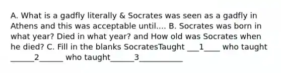 A. What is a gadfly literally & Socrates was seen as a gadfly in Athens and this was acceptable until.... B. Socrates was born in what year? Died in what year? and How old was Socrates when he died? C. Fill in the blanks SocratesTaught ___1____ who taught ______2______ who taught______3___________