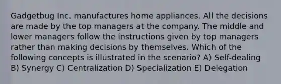 Gadgetbug Inc. manufactures home appliances. All the decisions are made by the top managers at the company. The middle and lower managers follow the instructions given by top managers rather than making decisions by themselves. Which of the following concepts is illustrated in the scenario? A) Self-dealing B) Synergy C) Centralization D) Specialization E) Delegation