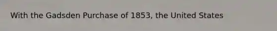 With the Gadsden Purchase of 1853, the United States