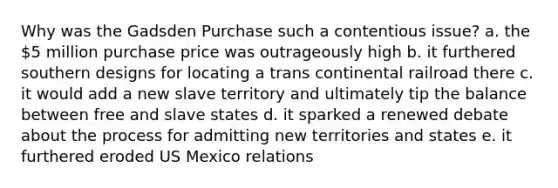 Why was the Gadsden Purchase such a contentious issue? a. the 5 million purchase price was outrageously high b. it furthered southern designs for locating a trans continental railroad there c. it would add a new slave territory and ultimately tip the balance between free and slave states d. it sparked a renewed debate about the process for admitting new territories and states e. it furthered eroded US Mexico relations