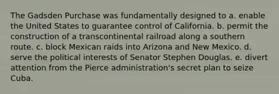 The Gadsden Purchase was fundamentally designed to a. enable the United States to guarantee control of California. b. permit the construction of a transcontinental railroad along a southern route. c. block Mexican raids into Arizona and New Mexico. d. serve the political interests of Senator Stephen Douglas. e. divert attention from the Pierce administration's secret plan to seize Cuba.