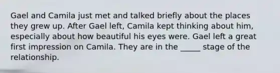 Gael and Camila just met and talked briefly about the places they grew up. After Gael left, Camila kept thinking about him, especially about how beautiful his eyes were. Gael left a great first impression on Camila. They are in the _____ stage of the relationship.