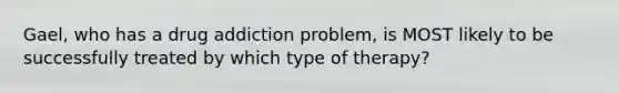 Gael, who has a drug addiction problem, is MOST likely to be successfully treated by which type of therapy?