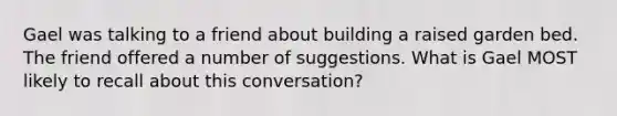 Gael was talking to a friend about building a raised garden bed. The friend offered a number of suggestions. What is Gael MOST likely to recall about this conversation?