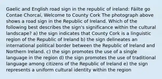 Gaelic and English road sign in the republic of ireland: Fáilte go Contae Chorcaí, Welcome to County Cork The photograph above shows a road sign in the Republic of Ireland. Which of the following best describes the sign's significance within the cultural landscape? a) the sign indicates that County Cork is a linguistic region of the Republic of Ireland b) the sign delineates an international political border between the Republic of Ireland and Northern Ireland. c) the sign promotes the use of a single language in the region d) the sign promotes the use of traditional language among citizens of the Republic of Ireland e) the sign represents a uniform cultural identity within the region