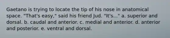 Gaetano is trying to locate the tip of his nose in anatomical space. "That's easy," said his friend Jud. "It's..." a. superior and dorsal. b. caudal and anterior. c. medial and anterior. d. anterior and posterior. e. ventral and dorsal.