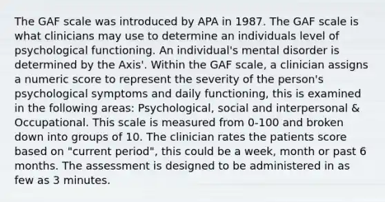 The GAF scale was introduced by APA in 1987. The GAF scale is what clinicians may use to determine an individuals level of psychological functioning. An individual's mental disorder is determined by the Axis'. Within the GAF scale, a clinician assigns a numeric score to represent the severity of the person's psychological symptoms and daily functioning, this is examined in the following areas: Psychological, social and interpersonal & Occupational. This scale is measured from 0-100 and broken down into groups of 10. The clinician rates the patients score based on "current period", this could be a week, month or past 6 months. The assessment is designed to be administered in as few as 3 minutes.