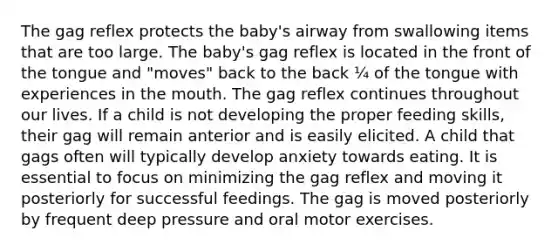 The gag reflex protects the baby's airway from swallowing items that are too large. The baby's gag reflex is located in the front of the tongue and "moves" back to the back ¼ of the tongue with experiences in the mouth. The gag reflex continues throughout our lives. If a child is not developing the proper feeding skills, their gag will remain anterior and is easily elicited. A child that gags often will typically develop anxiety towards eating. It is essential to focus on minimizing the gag reflex and moving it posteriorly for successful feedings. The gag is moved posteriorly by frequent deep pressure and oral motor exercises.