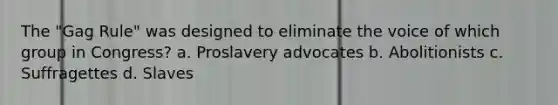 The "Gag Rule" was designed to eliminate the voice of which group in Congress? a. Proslavery advocates b. Abolitionists c. Suffragettes d. Slaves