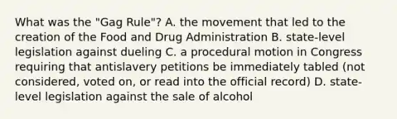 What was the "Gag Rule"? A. the movement that led to the creation of the Food and Drug Administration B. state-level legislation against dueling C. a procedural motion in Congress requiring that antislavery petitions be immediately tabled (not considered, voted on, or read into the official record) D. state-level legislation against the sale of alcohol