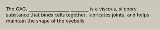 The GAG, __________________ ________ is a viscous, slippery substance that binds cells together, lubricates joints, and helps maintain the shape of the eyeballs.